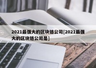 2021最强大的区块链公司[2021最强大的区块链公司是]