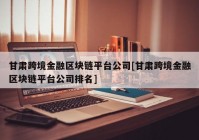 甘肃跨境金融区块链平台公司[甘肃跨境金融区块链平台公司排名]